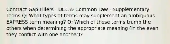 Contract Gap-Fillers - UCC & Common Law - Supplementary Terms Q: What types of terms may supplement an ambiguous EXPRESS term meaning? Q: Which of these terms trump the others when determining the appropriate meaning (in the even they conflict with one another)?