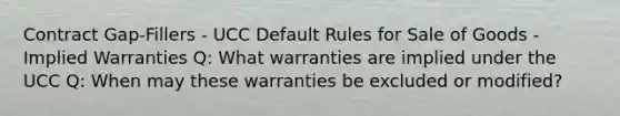 Contract Gap-Fillers - UCC Default Rules for Sale of Goods - Implied Warranties Q: What warranties are implied under the UCC Q: When may these warranties be excluded or modified?