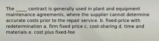 The _____ contract is generally used in plant and equipment maintenance agreements, where the supplier cannot determine accurate costs prior to the repair service. b. fixed-price with redetermination a. firm fixed price c. cost-sharing d. time and materials e. cost plus fixed-fee