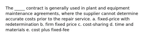 The _____ contract is generally used in plant and equipment maintenance agreements, where the supplier cannot determine accurate costs prior to the repair service. a. fixed-price with redetermination b. firm fixed price c. cost-sharing d. time and materials e. cost plus fixed-fee