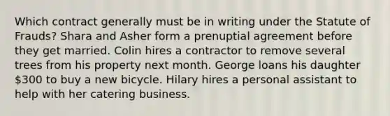 Which contract generally must be in writing under the Statute of Frauds? Shara and Asher form a prenuptial agreement before they get married. Colin hires a contractor to remove several trees from his property next month. George loans his daughter 300 to buy a new bicycle. Hilary hires a personal assistant to help with her catering business.