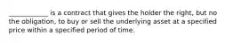 ____________ is a contract that gives the holder the right, but no the obligation, to buy or sell the underlying asset at a specified price within a specified period of time.