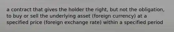 a contract that gives the holder the right, but not the obligation, to buy or sell the underlying asset (foreign currency) at a specified price (foreign exchange rate) within a specified period