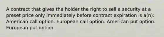 A contract that gives the holder the right to sell a security at a preset price only immediately before contract expiration is a(n): American call option. European call option. American put option. European put option.