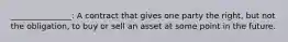 _______________: A contract that gives one party the​ right, but not the​ obligation, to buy or sell an asset at some point in the future.