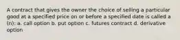 A contract that gives the owner the choice of selling a particular good at a specified price on or before a specified date is called a (n): a. call option b. put option c. futures contract d. derivative option