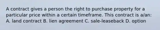 A contract gives a person the right to purchase property for a particular price within a certain timeframe. This contract is a/an: A. land contract B. lien agreement C. sale-leaseback D. option