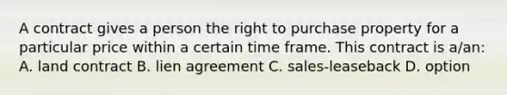 A contract gives a person the right to purchase property for a particular price within a certain time frame. This contract is a/an: A. land contract B. lien agreement C. sales-leaseback D. option