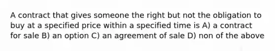 A contract that gives someone the right but not the obligation to buy at a specified price within a specified time is A) a contract for sale B) an option C) an agreement of sale D) non of the above