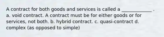 A contract for both goods and services is called a _____________ . a. void contract. A contract must be for either goods or for services, not both. b. hybrid contract. c. quasi-contract d. complex (as opposed to simple)