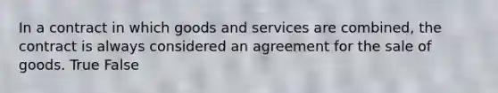 In a contract in which goods and services are combined, the contract is always considered an agreement for the sale of goods. True False