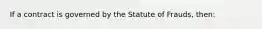 If a contract is governed by the Statute of Frauds, then: