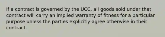 If a contract is governed by the UCC, all goods sold under that contract will carry an implied warranty of fitness for a particular purpose unless the parties explicitly agree otherwise in their contract.