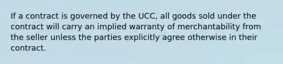 If a contract is governed by the UCC, all goods sold under the contract will carry an implied warranty of merchantability from the seller unless the parties explicitly agree otherwise in their contract.