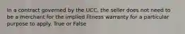 In a contract governed by the UCC, the seller does not need to be a merchant for the implied fitness warranty for a particular purpose to apply. True or False