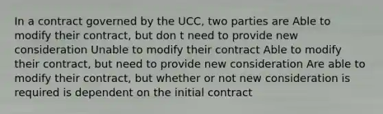 In a contract governed by the UCC, two parties are Able to modify their contract, but don t need to provide new consideration Unable to modify their contract Able to modify their contract, but need to provide new consideration Are able to modify their contract, but whether or not new consideration is required is dependent on the initial contract