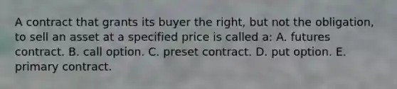 A contract that grants its buyer the right, but not the obligation, to sell an asset at a specified price is called a: A. futures contract. B. call option. C. preset contract. D. put option. E. primary contract.