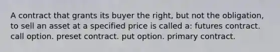 A contract that grants its buyer the right, but not the obligation, to sell an asset at a specified price is called a: futures contract. call option. preset contract. put option. primary contract.