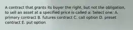 A contract that grants its buyer the right, but not the obligation, to sell an asset at a specified price is called a: Select one: A. primary contract B. futures contract C. call option D. preset contract E. put option