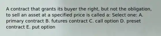 A contract that grants its buyer the right, but not the obligation, to sell an asset at a specified price is called a: Select one: A. primary contract B. futures contract C. call option D. preset contract E. put option