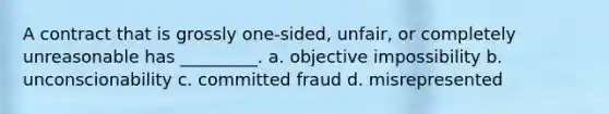 A contract that is grossly one-sided, unfair, or completely unreasonable has _________. a. objective impossibility b. unconscionability c. committed fraud d. misrepresented