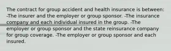 The contract for group accident and health insurance is between: -The insurer and the employer or group sponsor. -The insurance company and each individual insured in the group. -The employer or group sponsor and the state reinsurance company for group coverage. -The employer or group sponsor and each insured.