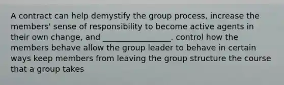 A contract can help demystify the group process, increase the members' sense of responsibility to become active agents in their own change, and _________________. control how the members behave allow the group leader to behave in certain ways keep members from leaving the group structure the course that a group takes