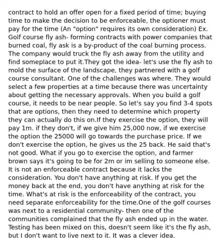 contract to hold an offer open for a fixed period of time; buying time to make the decision to be enforceable, the optioner must pay for the time (An "option" requires its own consideration) Ex. Golf course fly ash- forming contracts with power companies that burned coal, fly ask is a by-product of the coal burning process. The company would truck the fly ash away from the utility and find someplace to put it.They got the idea- let's use the fly ash to mold the surface of the landscape, they partnered with a golf course consultant. One of the challenges was where. They would select a few properties at a time because there was uncertainty about getting the necessary approvals. When you build a golf course, it needs to be near people. So let's say you find 3-4 spots that are options, then they need to determine which property they can actually do this on.If they exercise the option, they will pay 1m. if they don't, if we give him 25,000 now, if we exercise the option the 25000 will go towards the purchase price. If we don't exercise the option, he gives us the 25 back. He said that's not good. What if you go to exercise the option, and farmer brown says it's going to be for 2m or im selling to someone else. It is not an enforceable contract because it lacks the consideration. You don't have anything at risk. If you get the money back at the end, you don't have anything at risk for the time. What's at risk is the enforceability of the contract, you need separate enforceability for the time.One of the golf courses was next to a residential community- then one of the communities complained that the fly ash ended up in the water. Testing has been mixed on this, doesn't seem like it's the fly ash, but I don't want to live next to it. It was a clever idea.