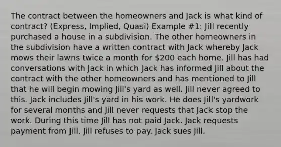 The contract between the homeowners and Jack is what kind of contract? (Express, Implied, Quasi) Example #1: Jill recently purchased a house in a subdivision. The other homeowners in the subdivision have a written contract with Jack whereby Jack mows their lawns twice a month for 200 each home. Jill has had conversations with Jack in which Jack has informed Jill about the contract with the other homeowners and has mentioned to Jill that he will begin mowing Jill's yard as well. Jill never agreed to this. Jack includes Jill's yard in his work. He does Jill's yardwork for several months and Jill never requests that Jack stop the work. During this time Jill has not paid Jack. Jack requests payment from Jill. Jill refuses to pay. Jack sues Jill.