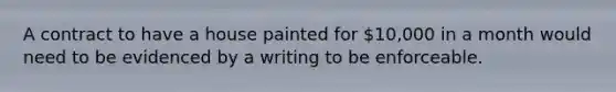 A contract to have a house painted for 10,000 in a month would need to be evidenced by a writing to be enforceable.