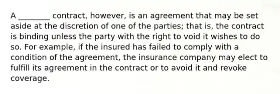 A ________ contract, however, is an agreement that may be set aside at the discretion of one of the parties; that is, the contract is binding unless the party with the right to void it wishes to do so. For example, if the insured has failed to comply with a condition of the agreement, the insurance company may elect to fulfill its agreement in the contract or to avoid it and revoke coverage.