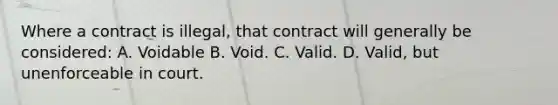 Where a contract is illegal, that contract will generally be considered: A. Voidable B. Void. C. Valid. D. Valid, but unenforceable in court.