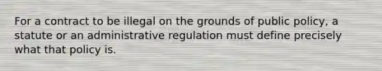 For a contract to be illegal on the grounds of public policy, a statute or an administrative regulation must define precisely what that policy is.