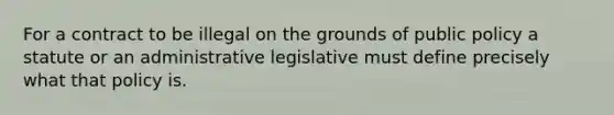 For a contract to be illegal on the grounds of public policy a statute or an administrative legislative must define precisely what that policy is.