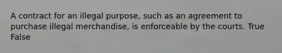 A contract for an illegal purpose, such as an agreement to purchase illegal merchandise, is enforceable by the courts. True False