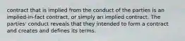 contract that is implied from the conduct of the parties is an implied-in-fact contract, or simply an implied contract. The parties' conduct reveals that they intended to form a contract and creates and defines its terms.