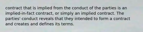 contract that is implied from the conduct of the parties is an implied-in-fact contract, or simply an implied contract. The parties' conduct reveals that they intended to form a contract and creates and defines its terms.