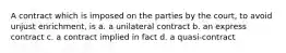 A contract which is imposed on the parties by the court, to avoid unjust enrichment, is a. a unilateral contract b. an express contract c. a contract implied in fact d. a quasi-contract