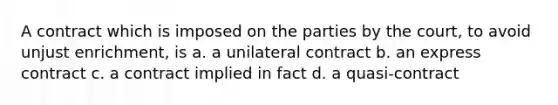 A contract which is imposed on the parties by the court, to avoid unjust enrichment, is a. a unilateral contract b. an express contract c. a contract implied in fact d. a quasi-contract