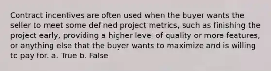 Contract incentives are often used when the buyer wants the seller to meet some defined project metrics, such as finishing the project early, providing a higher level of quality or more features, or anything else that the buyer wants to maximize and is willing to pay for. a. True b. False