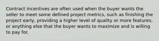 Contract incentives are often used when the buyer wants the seller to meet some defined project metrics, such as finishing the project early, providing a higher level of quality or more features, or anything else that the buyer wants to maximize and is willing to pay for.