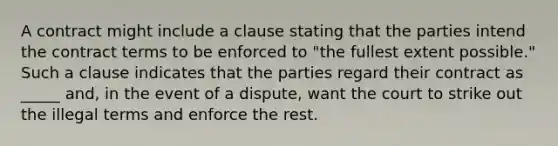 A contract might include a clause stating that the parties intend the contract terms to be enforced to "the fullest extent possible." Such a clause indicates that the parties regard their contract as _____ and, in the event of a dispute, want the court to strike out the illegal terms and enforce the rest.