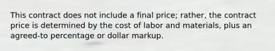 This contract does not include a final price; rather, the contract price is determined by the cost of labor and materials, plus an agreed-to percentage or dollar markup.