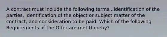 A contract must include the following terms...identification of the parties, identification of the object or subject matter of the contract, and consideration to be paid. Which of the following Requirements of the Offer are met thereby?