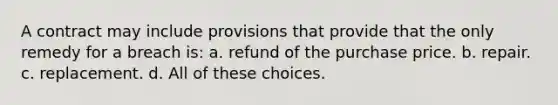 A contract may include provisions that provide that the only remedy for a breach is: a. refund of the purchase price. b. repair. c. replacement. d. All of these choices.