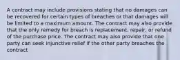 A contract may include provisions stating that no damages can be recovered for certain types of breaches or that damages will be limited to a maximum amount. The contract may also provide that the only remedy for breach is replacement, repair, or refund of the purchase price. The contract may also provide that one party can seek injunctive relief if the other party breaches the contract