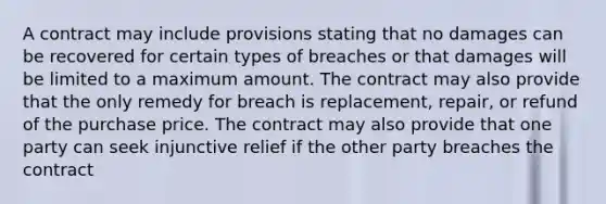 A contract may include provisions stating that no damages can be recovered for certain types of breaches or that damages will be limited to a maximum amount. The contract may also provide that the only remedy for breach is replacement, repair, or refund of the purchase price. The contract may also provide that one party can seek injunctive relief if the other party breaches the contract