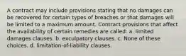 A contract may include provisions stating that no damages can be recovered for certain types of breaches or that damages will be limited to a maximum amount. Contract provisions that affect the availability of certain remedies are called: a. limited damages clauses. b. exculpatory clauses. c. None of these choices. d. limitation-of-liability clauses.