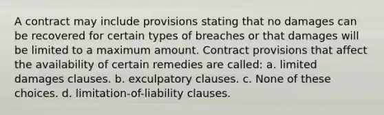 A contract may include provisions stating that no damages can be recovered for certain types of breaches or that damages will be limited to a maximum amount. Contract provisions that affect the availability of certain remedies are called: a. limited damages clauses. b. exculpatory clauses. c. None of these choices. d. limitation-of-liability clauses.