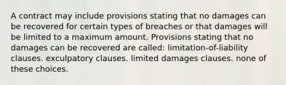 A contract may include provisions stating that no damages can be recovered for certain types of breaches or that damages will be limited to a maximum amount. Provisions stating that no damages can be recovered are called: limitation-of-liability clauses. exculpatory clauses. limited damages clauses. none of these choices.